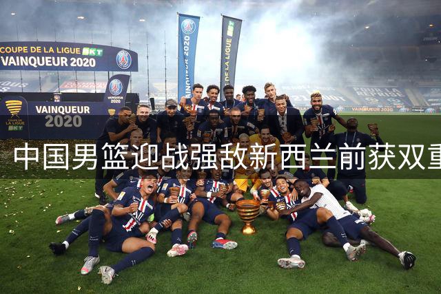 中国男篮迎战强敌新西兰前获双重利好