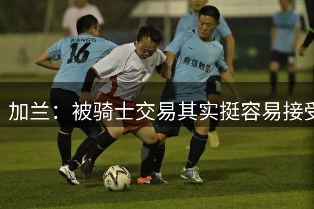 加兰：被骑士交易其实挺容易接受 有点像被雷击中但不太意外