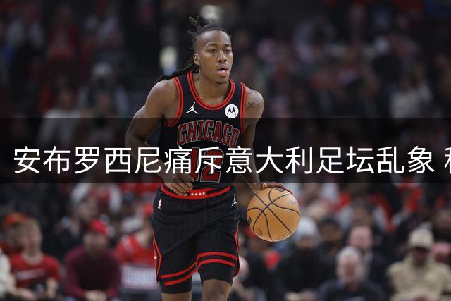 安布罗西尼痛斥意大利足坛乱象 称马尔蒂尼事件令国人蒙羞