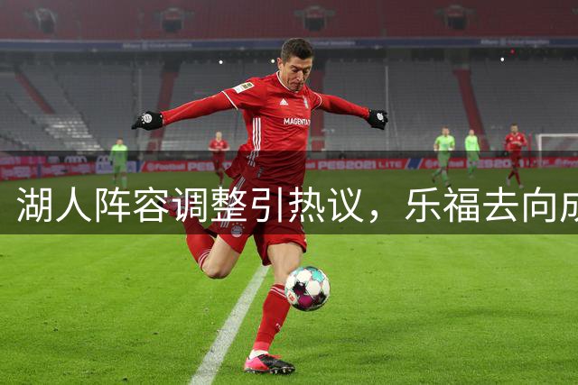 湖人阵容调整引热议，乐福去向成焦点